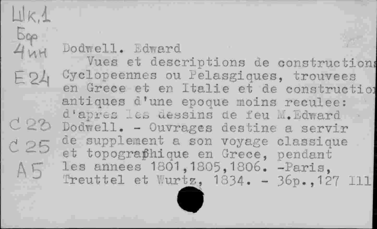 ﻿Dùo
Č 25
A5
Dodwell. Edward
Vues et descriptions de construction Cyclopeennes ou Pelasgiques, trouvées en Grece et en Italie et de constructio antiques d’une epoque moins reculee: d’apres les dessins de feu Ы.Edward Dodwell. - Ouvrages destine a servir de supplement a son voyage classique et topographique en Grece, pendant les années 1801,1805,1806. -Paris, ïreuttel et ï.urtz, 1334. - 36p., 127 Ill